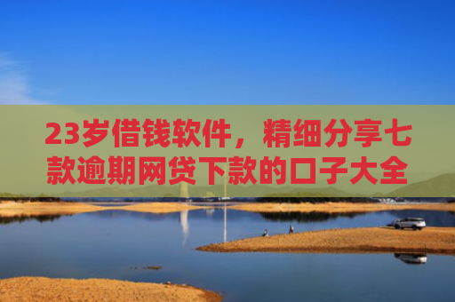 23岁借钱软件，精细分享七款逾期网贷下款的口子大全