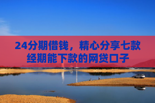 24分期借钱，精心分享七款经期能下款的网贷口子
