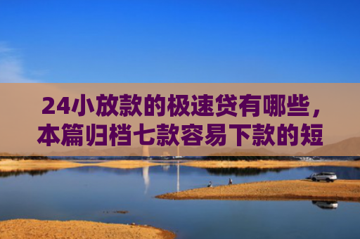 24小放款的极速贷有哪些，本篇归档七款容易下款的短期网贷口子