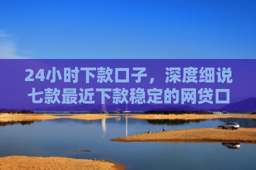 24小时下款口子，深度细说七款最近下款稳定的网贷口子