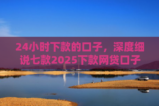 24小时下款的口子，深度细说七款2025下款网贷口子