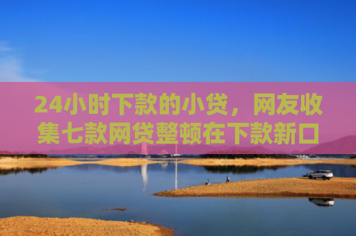 24小时下款的小贷，网友收集七款网贷整顿在下款新口子
