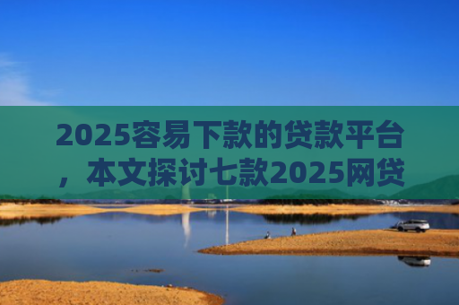 2025容易下款的贷款平台，本文探讨七款2025网贷包下款口子