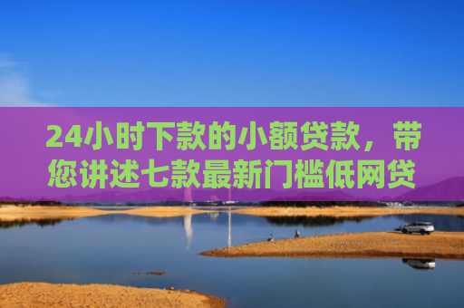 24小时下款的小额贷款，带您讲述七款最新门槛低网贷下款口子