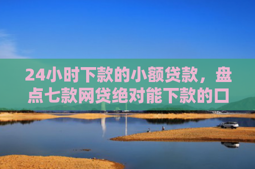 24小时下款的小额贷款，盘点七款网贷绝对能下款的口子