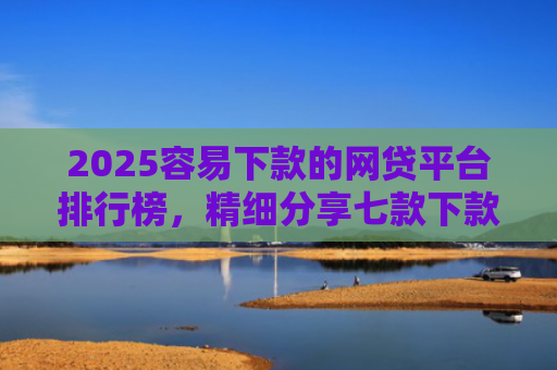 2025容易下款的网贷平台排行榜，精细分享七款下款率高的网贷口子及贷