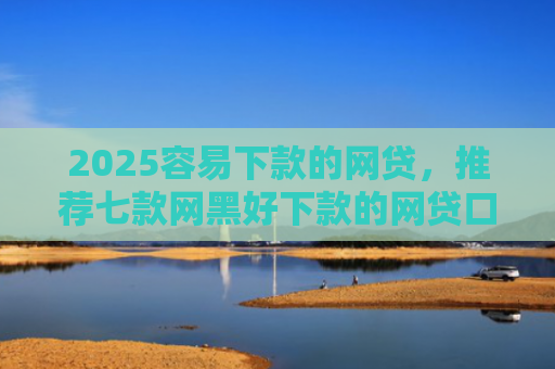 2025容易下款的网贷，推荐七款网黑好下款的网贷口子
