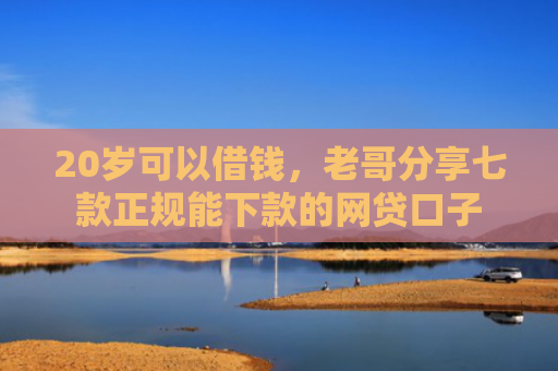 20岁可以借钱，老哥分享七款正规能下款的网贷口子