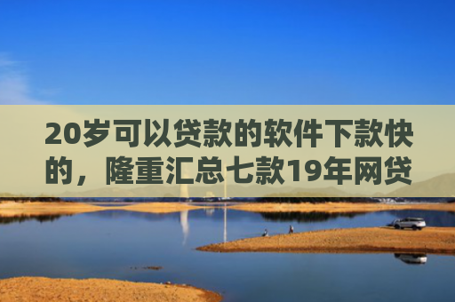 20岁可以贷款的软件下款快的，隆重汇总七款19年网贷保下款口子