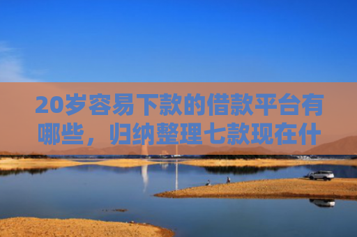 20岁容易下款的借款平台有哪些，归纳整理七款现在什么网贷口子下款快