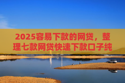 2025容易下款的网贷，整理七款网贷快速下款口子纯网批