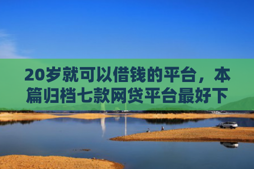 20岁就可以借钱的平台，本篇归档七款网贷平台最好下款的口子