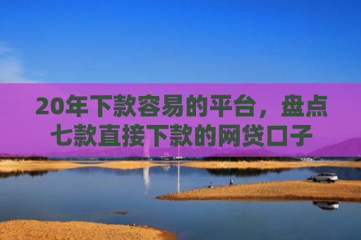 20年下款容易的平台，盘点七款直接下款的网贷口子