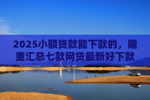 2025小额贷款能下款的，隆重汇总七款网贷最新好下款口子论坛