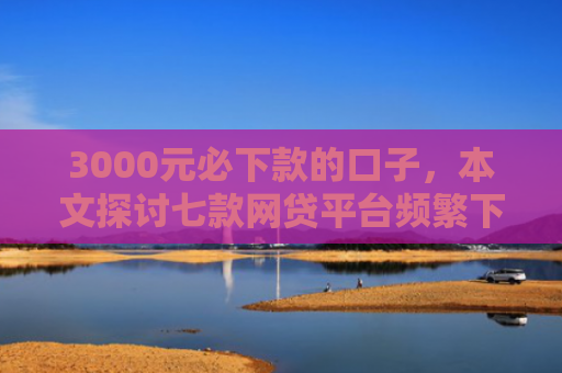 3000元必下款的口子，本文探讨七款网贷平台频繁下款的口子