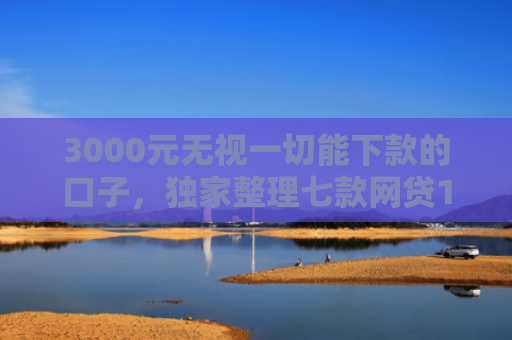 3000元无视一切能下款的口子，独家整理七款网贷15天的下款口子