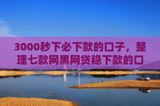 3000秒下必下款的口子，整理七款网黑网贷稳下款的口子