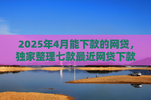 2025年4月能下款的网贷，独家整理七款最近网贷下款好口子