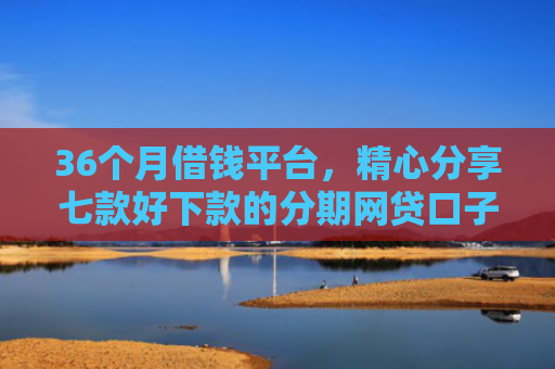 36个月借钱平台，精心分享七款好下款的分期网贷口子