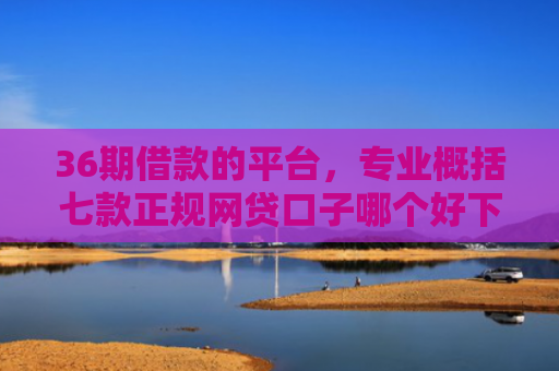 36期借款的平台，专业概括七款正规网贷口子哪个好下款