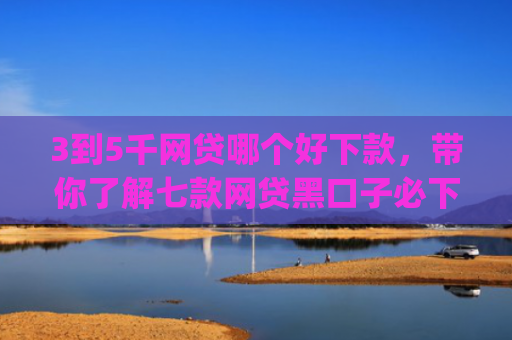 3到5千网贷哪个好下款，带你了解七款网贷黑口子必下款app