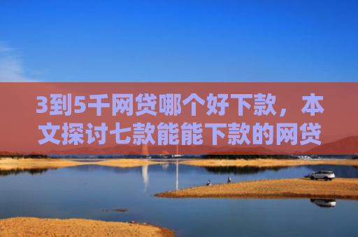 3到5千网贷哪个好下款，本文探讨七款能能下款的网贷口子