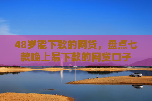 48岁能下款的网贷，盘点七款晚上易下款的网贷口子