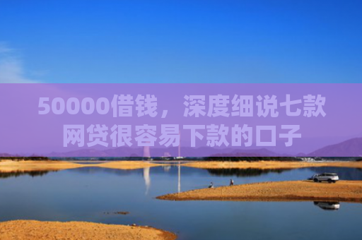 50000借钱，深度细说七款网贷很容易下款的口子