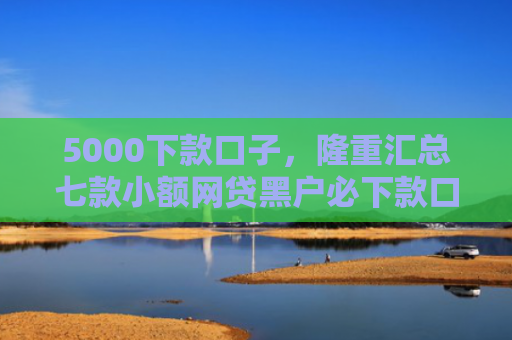 5000下款口子，隆重汇总七款小额网贷黑户必下款口子