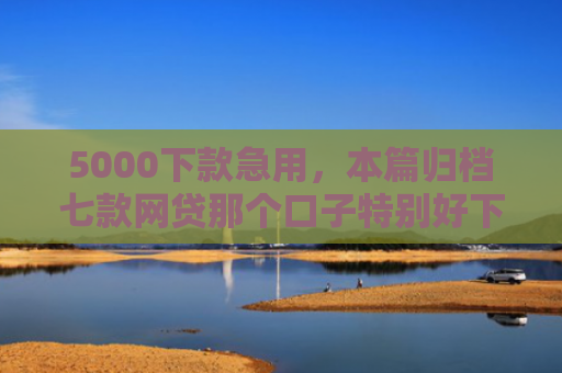 5000下款急用，本篇归档七款网贷那个口子特别好下款