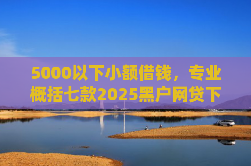 5000以下小额借钱，专业概括七款2025黑户网贷下款口子app