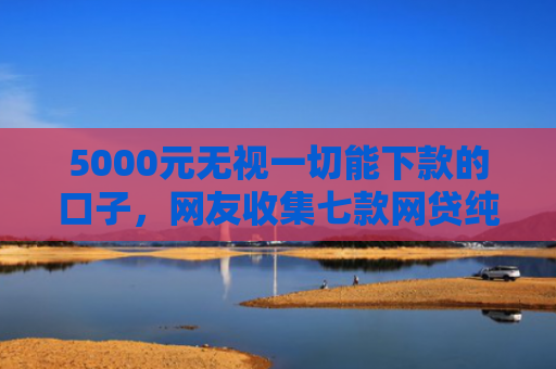 5000元无视一切能下款的口子，网友收集七款网贷纯白户下款的口子