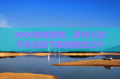5000块钱借钱，罗列七款今天还能下款的网贷口子