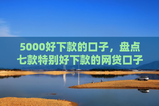 5000好下款的口子，盘点七款特别好下款的网贷口子