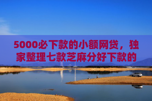 5000必下款的小额网贷，独家整理七款芝麻分好下款的网贷口子