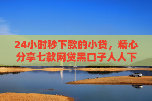 24小时秒下款的小贷，精心分享七款网贷黑口子人人下款