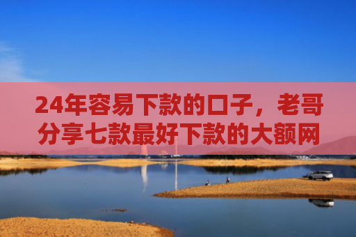 24年容易下款的口子，老哥分享七款最好下款的大额网贷口子