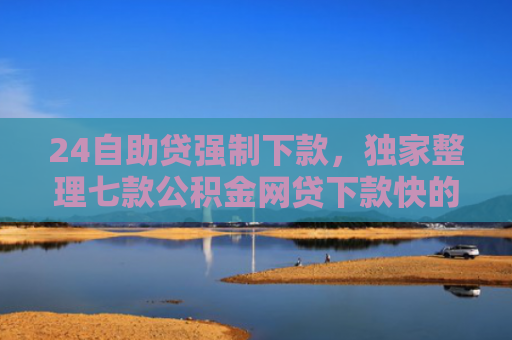 24自助贷强制下款，独家整理七款公积金网贷下款快的口子