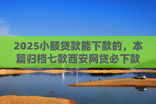 2025小额贷款能下款的，本篇归档七款西安网贷必下款的口子