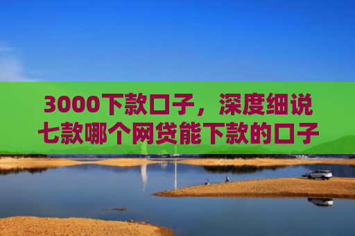 3000下款口子，深度细说七款哪个网贷能下款的口子