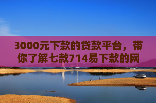 3000元下款的贷款平台，带你了解七款714易下款的网贷口子