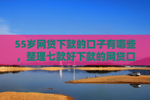 55岁网贷下款的口子有哪些，整理七款好下款的网贷口子论坛