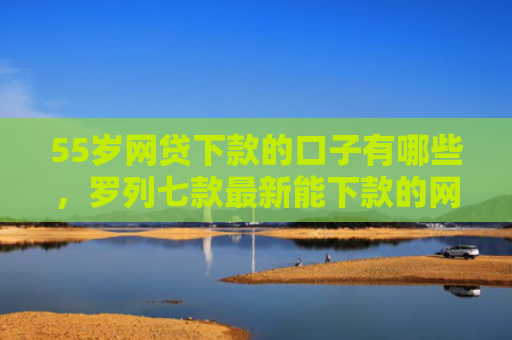 55岁网贷下款的口子有哪些，罗列七款最新能下款的网贷口子