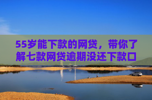 55岁能下款的网贷，带你了解七款网贷逾期没还下款口子