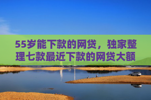 55岁能下款的网贷，独家整理七款最近下款的网贷大额口子