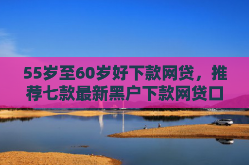 55岁至60岁好下款网贷，推荐七款最新黑户下款网贷口子