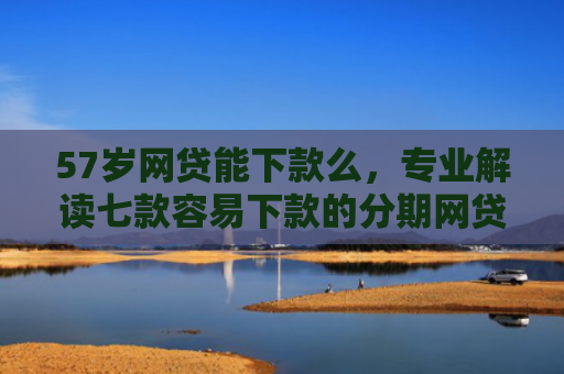 57岁网贷能下款么，专业解读七款容易下款的分期网贷口子