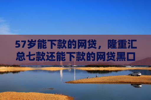 57岁能下款的网贷，隆重汇总七款还能下款的网贷黑口子
