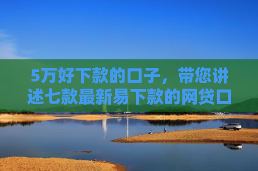 5万好下款的口子，带您讲述七款最新易下款的网贷口子