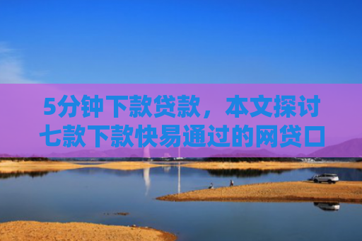 5分钟下款贷款，本文探讨七款下款快易通过的网贷口子